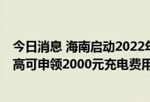 今日消息 海南启动2022年新能源汽车补贴申报工作 个人最高可申领2000元充电费用补贴
