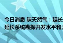 今日消息 陕天然气：延长石油集团产能增能建设完成将提升延长系统勘探开发水平和天然气供应能力