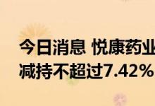 今日消息 悦康药业：惟精昫竔、焓湜枫德拟减持不超过7.42%