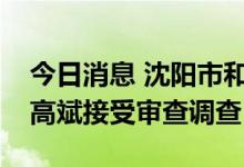 今日消息 沈阳市和平区人大常委会原副主任高斌接受审查调查