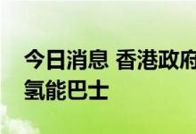 今日消息 香港政府计划明年年底前试验运行氢能巴士