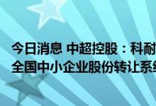 今日消息 中超控股：科耐特输变电科技股份有限公司股票在全国中小企业股份转让系统终止挂牌