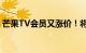 芒果TV会员又涨价！将从8月9日起正式施行