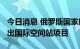 今日消息 俄罗斯国家航天公司：2024年后退出国际空间站项目