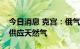 今日消息 克宫：俄气正在尽可能多地向欧洲供应天然气