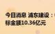 今日消息 浦东建设：中标多项工程项目， 中标金额10.36亿元