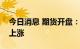 今日消息 期货开盘：国内期货夜盘开盘普遍上涨