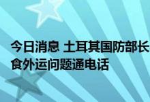 今日消息 土耳其国防部长与乌克兰基础设施部长就乌克兰粮食外运问题通电话