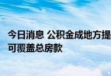 今日消息 公积金成地方提振楼市常用手段：多地贷款额度已可覆盖总房款