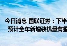 今日消息 国联证券：下半年风电装机规模有望实现显著提升  预计全年新增装机量有望突破50GW