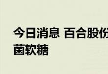 今日消息 百合股份：公司目前尚未生产益生菌软糖