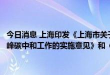 今日消息 上海印发《上海市关于完整准确全面贯彻新发展理念做好碳达峰碳中和工作的实施意见》和《上海市碳达峰实施方案》