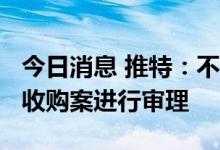 今日消息 推特：不反对在10月17日对马斯克收购案进行审理