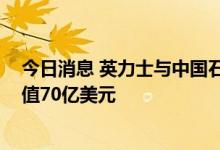 今日消息 英力士与中国石化签署三项重大石化协议 总计价值70亿美元