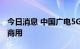 今日消息 中国广电5G网络启动第二批九省试商用