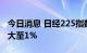 今日消息 日经225指数高开高走  日内涨幅扩大至1%