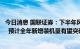 今日消息 国联证券：下半年风电装机规模有望实现显著提升  预计全年新增装机量有望突破50GW