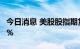 今日消息 美股股指期货下挫   纳指期货跌近1%