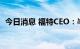 今日消息 福特CEO：半导体“仍是个问题”