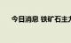 今日消息 铁矿石主力合约日内涨超5%