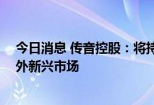 今日消息 传音控股：将持续深耕非洲市场 同时拓展非洲以外新兴市场