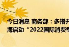 今日消息 商务部：多措并举促进消费持续恢复 月底将在上海启动“2022国际消费季”