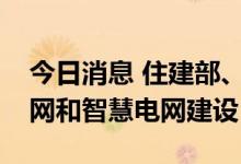 今日消息 住建部、发改委：开展城市韧性电网和智慧电网建设