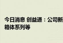 今日消息 创益通：公司新能源精密结构件主要包括Package箱体系列等