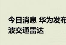 今日消息 华为发布新一代超远距高精度毫米波交通雷达