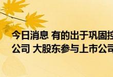 今日消息 有的出于巩固控制权需要 有的为了“输血”上市公司 大股东参与上市公司定增热情升温