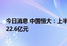 今日消息 中国恒大：上半年集团实现合约销售金额人民币122.6亿元