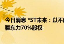 今日消息 *ST未来：以不超38.5亿元现金收购瑞福锂业、新疆东力70%股权