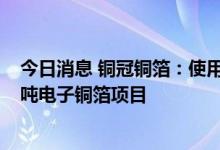 今日消息 铜冠铜箔：使用部分超募资金投资建设年产1.5万吨电子铜箔项目