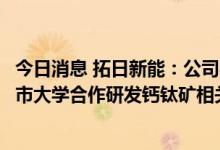 今日消息 拓日新能：公司与北京大学深圳研究生院和香港城市大学合作研发钙钛矿相关项目