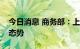 今日消息 商务部：上半年商务运行呈现恢复态势