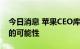 今日消息 苹果CEO库克：不排除收购大公司的可能性