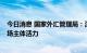 今日消息 国家外汇管理局：深化外汇领域改革开放  激发市场主体活力