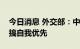 今日消息 外交部：中国同周边国家合作从不搞自我优先