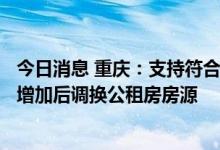今日消息 重庆：支持符合条件的公租房承租家庭在家庭人口增加后调换公租房房源