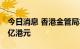 今日消息 香港金管局本币买入增加至115.79亿港元