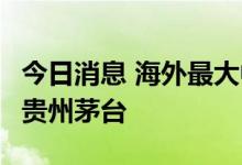 今日消息 海外最大中国股票基金6月翻倍加仓贵州茅台