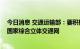 今日消息 交通运输部：要积极扩大交通有效投资 加快建设国家综合立体交通网