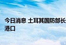 今日消息 土耳其国防部长：其他运粮船也将陆续离开乌克兰港口