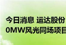 今日消息 运达股份：子公司拟3.81亿元投建70MW风光同场项目