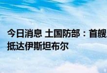 今日消息 土国防部：首艘从乌克兰出发的运粮船将于8月2日抵达伊斯坦布尔