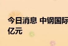 今日消息 中钢国际：拟对全资子公司增资10亿元