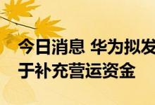 今日消息 华为拟发行30亿元超短融，募资用于补充营运资金