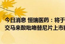 今日消息 恒瑞医药：将于近期向国家药监局药品审评中心递交马来酸吡咯替尼片上市前的沟通交流申请