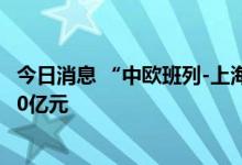 今日消息 “中欧班列-上海号”累计运输进出口货物总值超10亿元