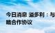 今日消息 溢多利：与津市市人民政府签订战略合作协议